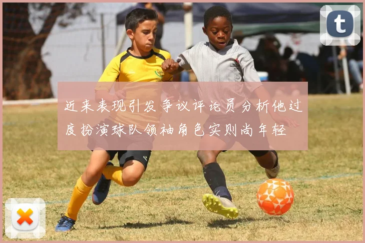 近来表现引发争议评论员分析他过度扮演球队领袖角色实则尚年轻