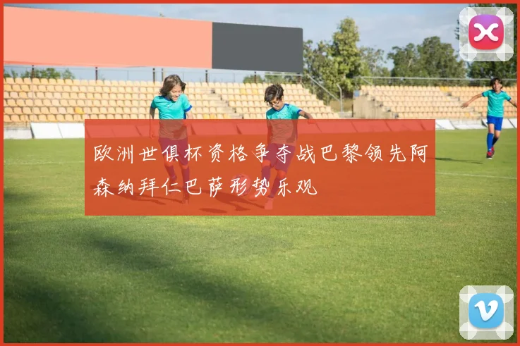 欧洲世俱杯资格争夺战巴黎领先阿森纳拜仁巴萨形势乐观