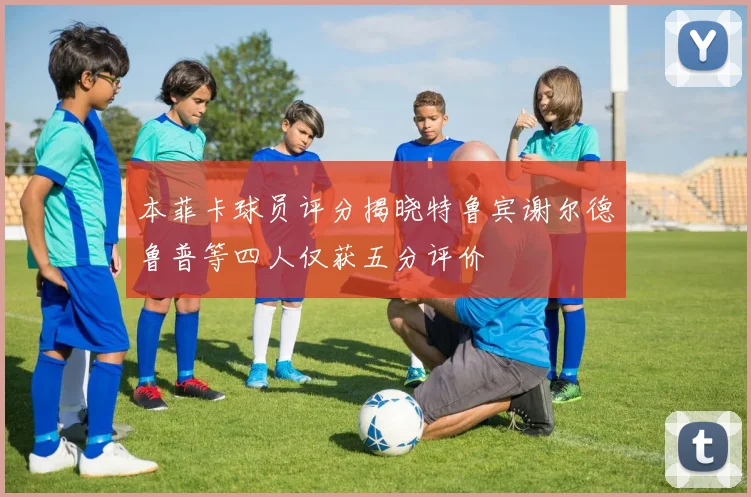 本菲卡球员评分揭晓特鲁宾谢尔德鲁普等四人仅获五分评价