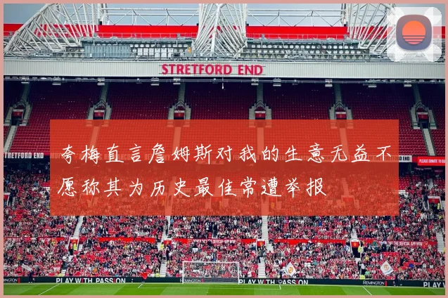 夸梅直言詹姆斯对我的生意无益不愿称其为历史最佳常遭举报