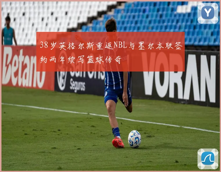 38岁英格尔斯重返NBL与墨尔本联签约两年续写篮球传奇