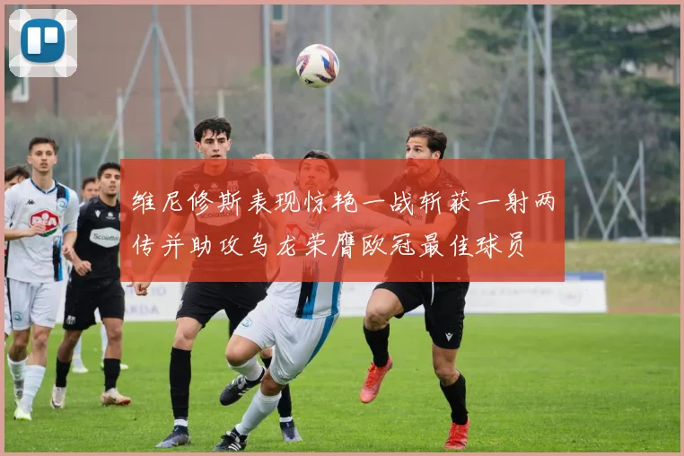 维尼修斯表现惊艳一战斩获一射两传并助攻乌龙荣膺欧冠最佳球员