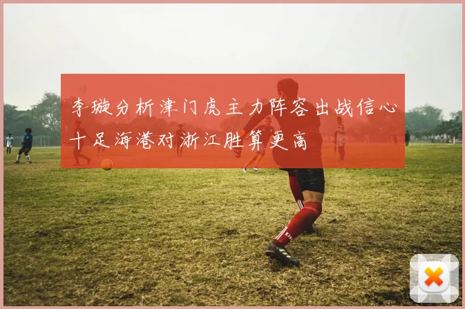 李璇分析津门虎主力阵容出战信心十足海港对浙江胜算更高