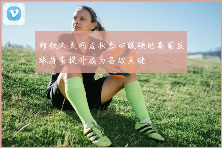 郑钦文美网后状态回暖硬地赛前发球质量提升成为备战关键