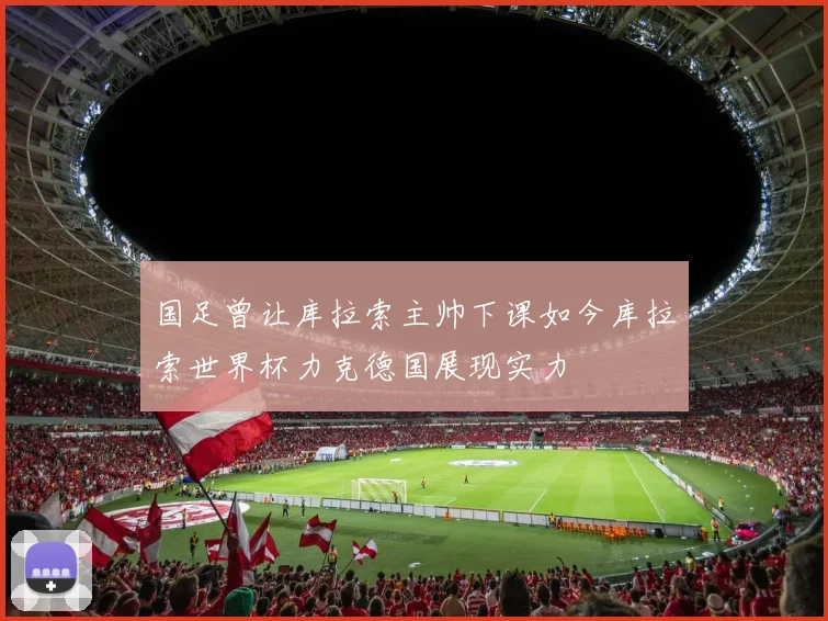 国足曾让库拉索主帅下课如今库拉索世界杯力克德国展现实力