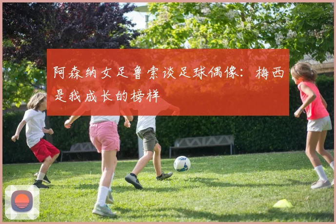 阿森纳女足鲁索谈足球偶像：梅西是我成长的榜样