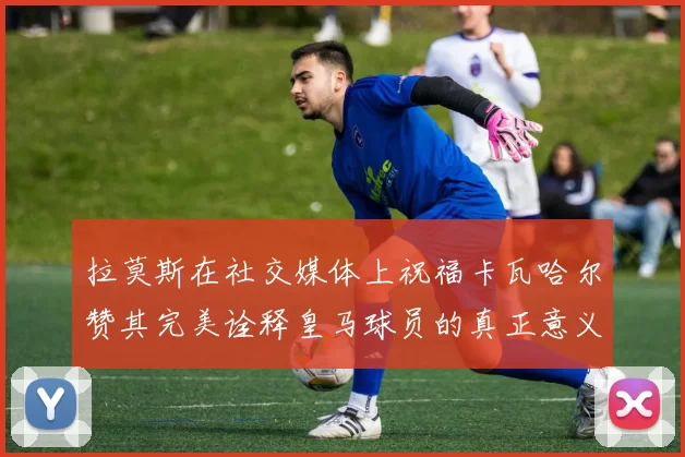 拉莫斯在社交媒体上祝福卡瓦哈尔赞其完美诠释皇马球员的真正意义