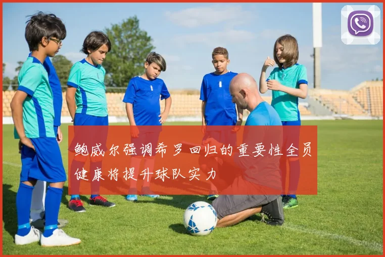 鲍威尔强调希罗回归的重要性全员健康将提升球队实力