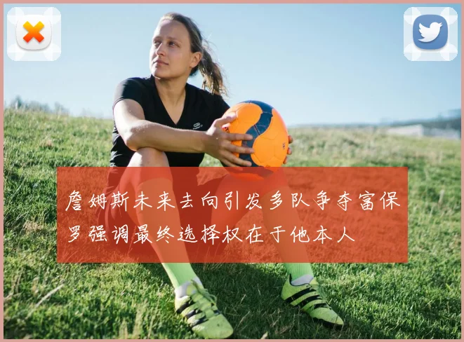 詹姆斯未来去向引发多队争夺富保罗强调最终选择权在于他本人