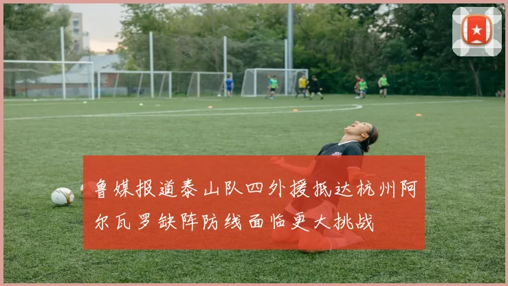 鲁媒报道泰山队四外援抵达杭州阿尔瓦罗缺阵防线面临更大挑战