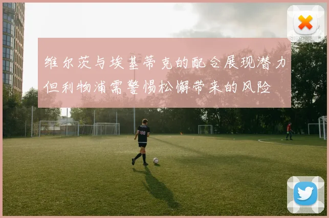 维尔茨与埃基蒂克的配合展现潜力但利物浦需警惕松懈带来的风险