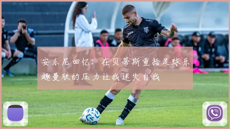 安东尼回忆：在贝蒂斯重拾足球乐趣曼联的压力让我迷失自我