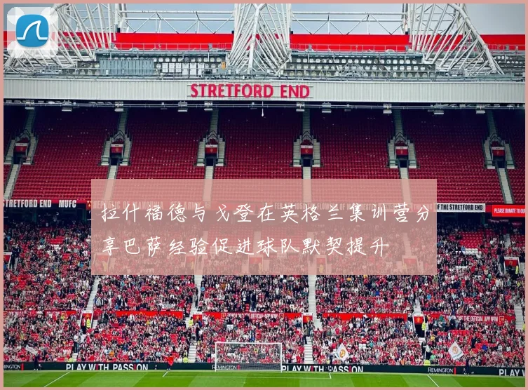 拉什福德与戈登在英格兰集训营分享巴萨经验促进球队默契提升