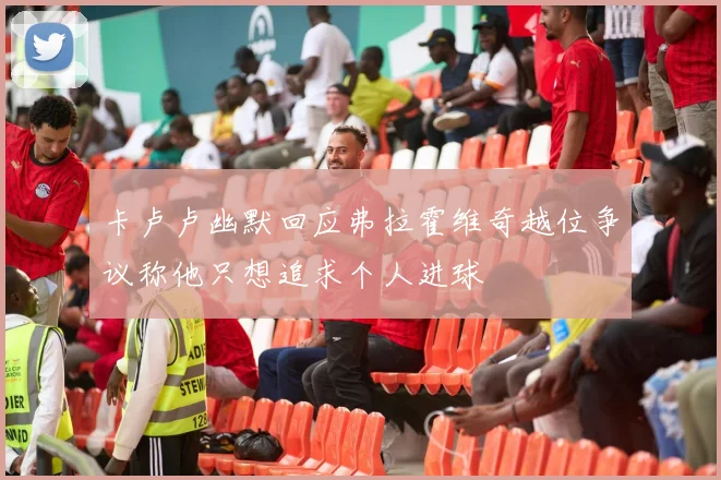 卡卢卢幽默回应弗拉霍维奇越位争议称他只想追求个人进球