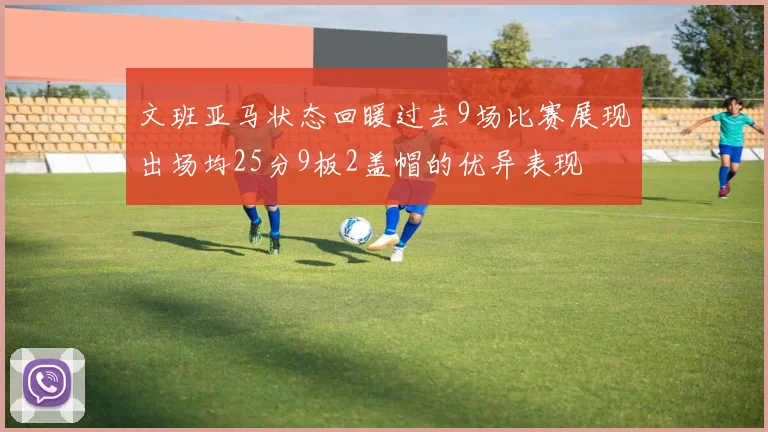 文班亚马状态回暖过去9场比赛展现出场均25分9板2盖帽的优异表现