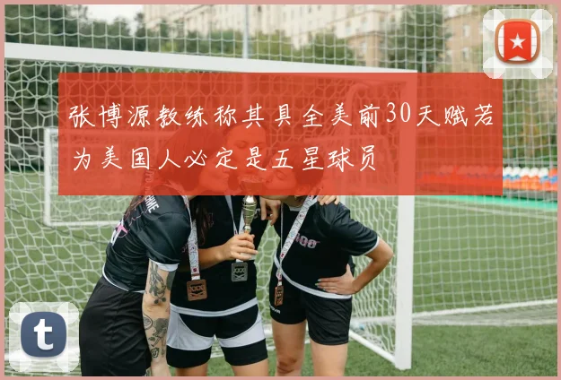 张博源教练称其具全美前30天赋若为美国人必定是五星球员