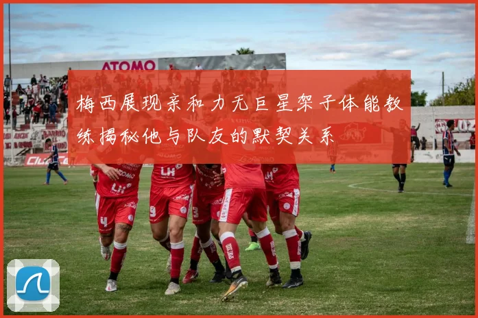 梅西展现亲和力无巨星架子体能教练揭秘他与队友的默契关系