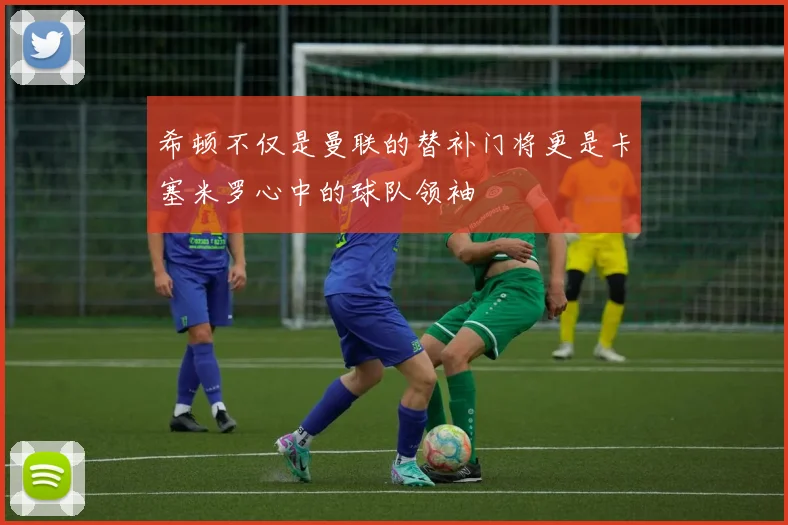 希顿不仅是曼联的替补门将更是卡塞米罗心中的球队领袖