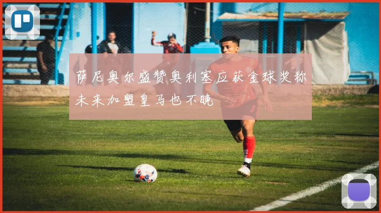 萨尼奥尔盛赞奥利塞应获金球奖称未来加盟皇马也不晚