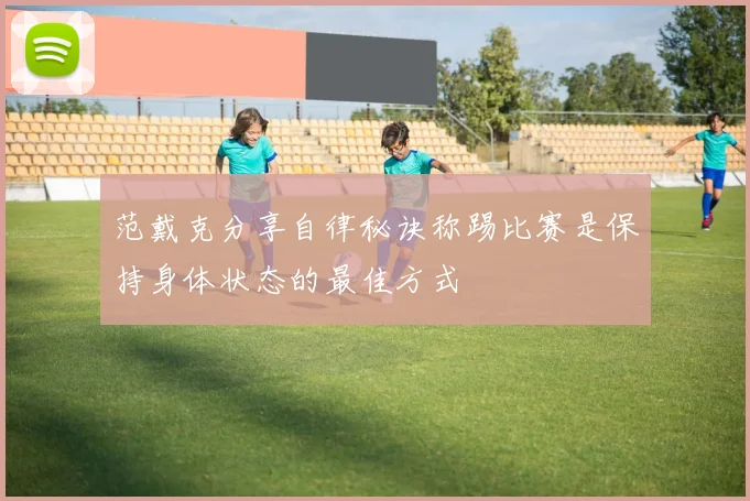 范戴克分享自律秘诀称踢比赛是保持身体状态的最佳方式