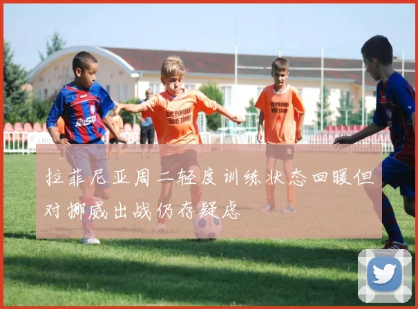 拉菲尼亚周二轻度训练状态回暖但对挪威出战仍存疑虑