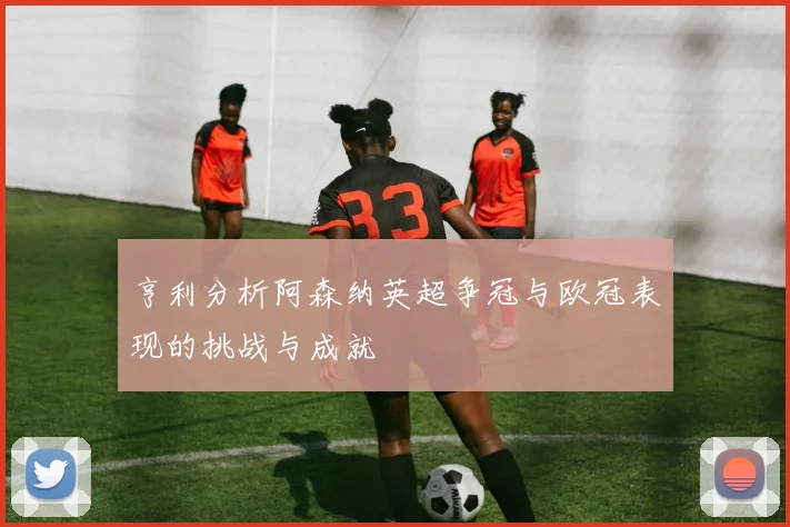 亨利分析阿森纳英超争冠与欧冠表现的挑战与成就